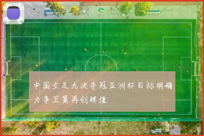 中国女足九次夺冠亚洲杯目标明确力争卫冕再创辉煌
