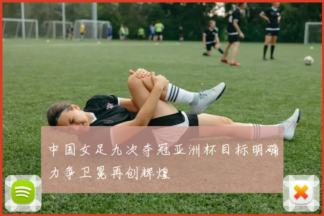 中国女足九次夺冠亚洲杯目标明确力争卫冕再创辉煌