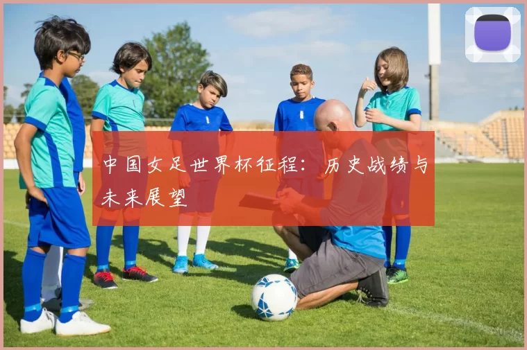 中国女足世界杯征程:历史战绩与未来展望