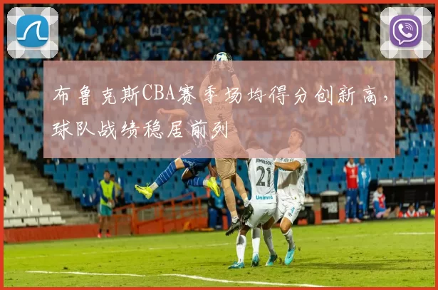 布鲁克斯CBA赛季场均得分创新高，球队战绩稳居前列