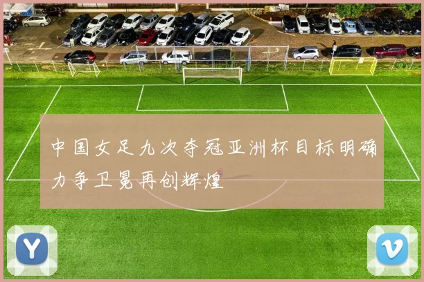 中国女足九次夺冠亚洲杯目标明确力争卫冕再创辉煌