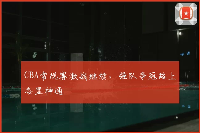 CBA常规赛激战继续，强队争冠路上各显神通