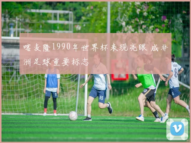 喀麦隆1990年世界杯表现亮眼 成非洲足球重要标志
