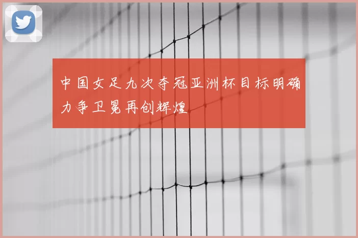 中国女足九次夺冠亚洲杯目标明确力争卫冕再创辉煌