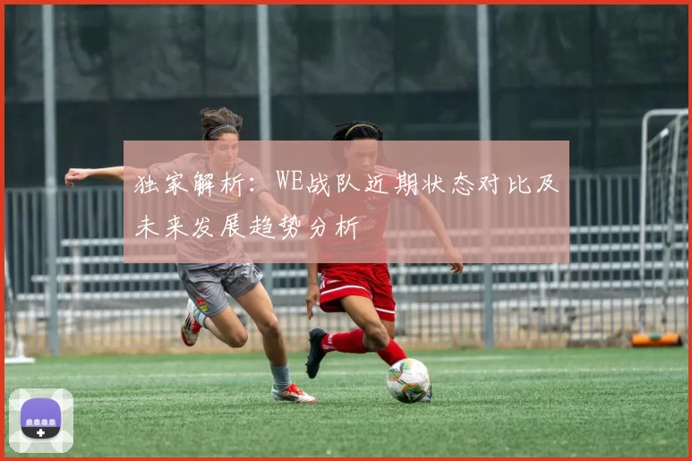 独家解析:WE战队近期状态对比及未来发展趋势分析