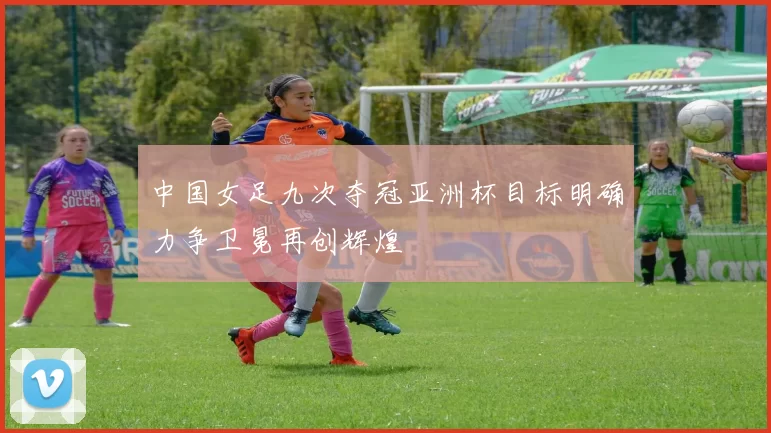 中国女足九次夺冠亚洲杯目标明确力争卫冕再创辉煌