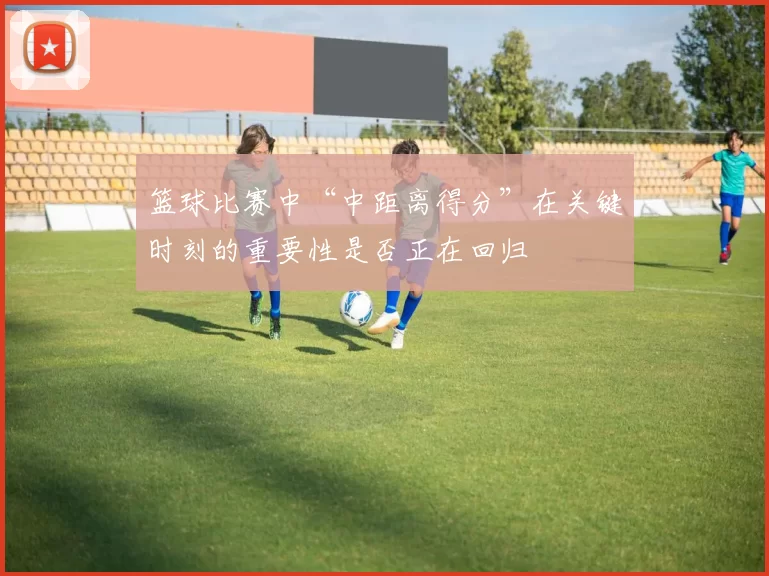 篮球比赛中“中距离得分”在关键时刻的重要性是否正在回归