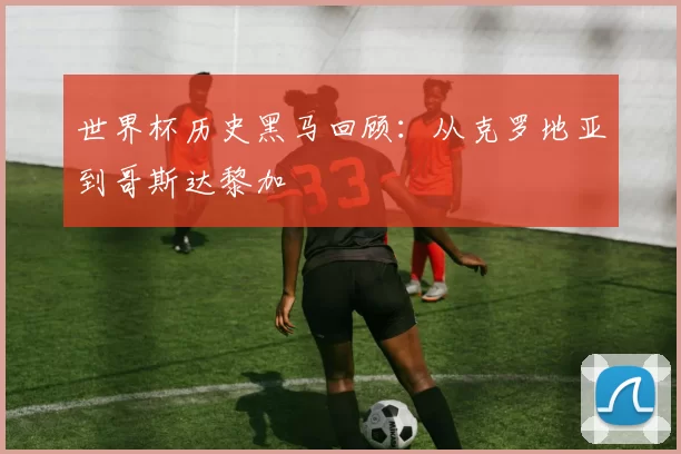 世界杯历史黑马回顾：从克罗地亚到哥斯达黎加