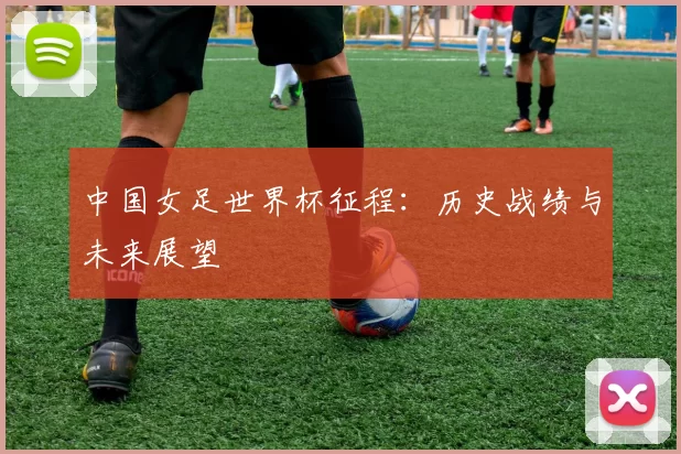 中国女足世界杯征程：历史战绩与未来展望