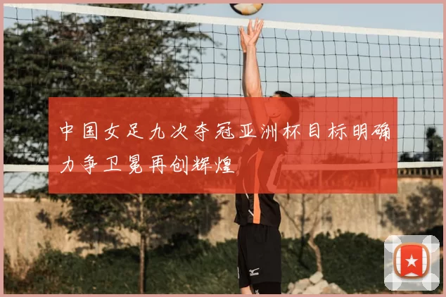 中国女足九次夺冠亚洲杯目标明确力争卫冕再创辉煌