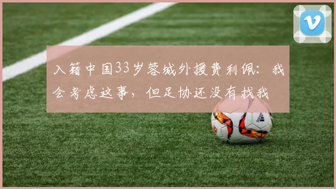 入籍中国33岁蓉城外援费利佩:我会考虑这事,但足协还没有找我