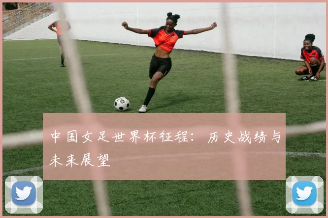 中国女足世界杯征程:历史战绩与未来展望