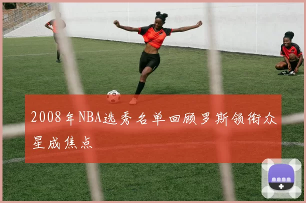 2008年NBA选秀名单回顾罗斯领衔众星成焦点