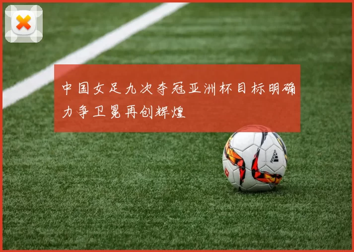 中国女足九次夺冠亚洲杯目标明确力争卫冕再创辉煌