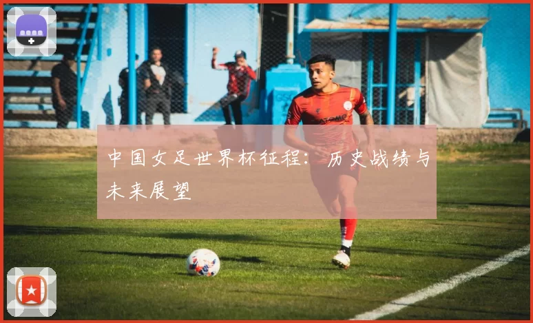 中国女足世界杯征程：历史战绩与未来展望