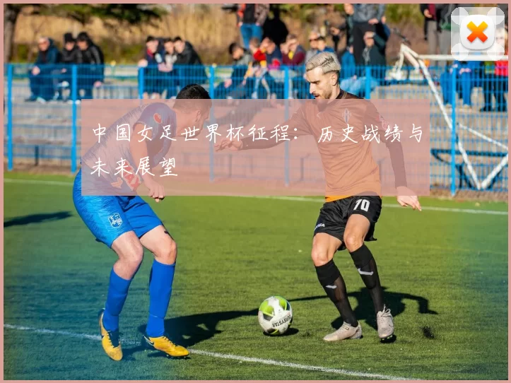 中国女足世界杯征程：历史战绩与未来展望