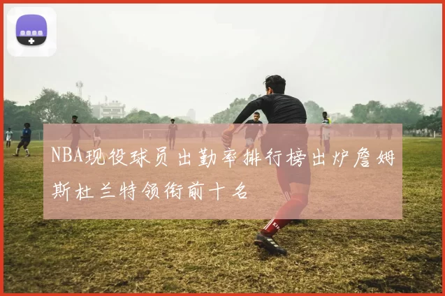 NBA现役球员出勤率排行榜出炉詹姆斯杜兰特领衔前十名