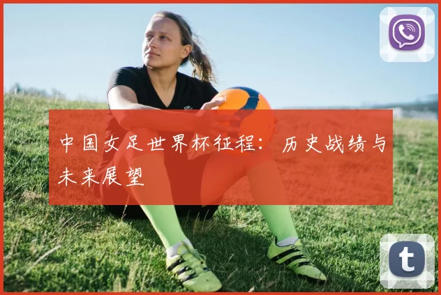 中国女足世界杯征程：历史战绩与未来展望