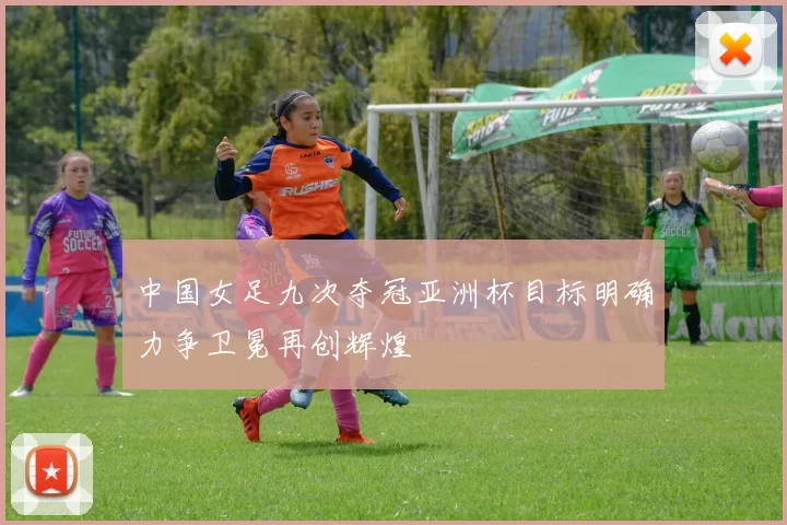中国女足九次夺冠亚洲杯目标明确力争卫冕再创辉煌