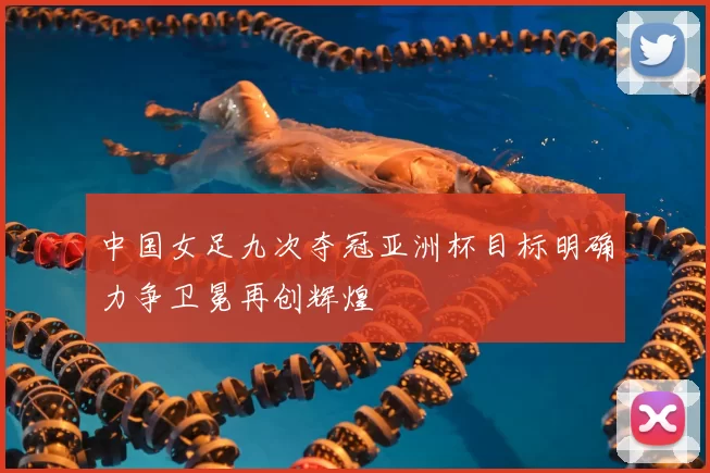 中国女足九次夺冠亚洲杯目标明确力争卫冕再创辉煌