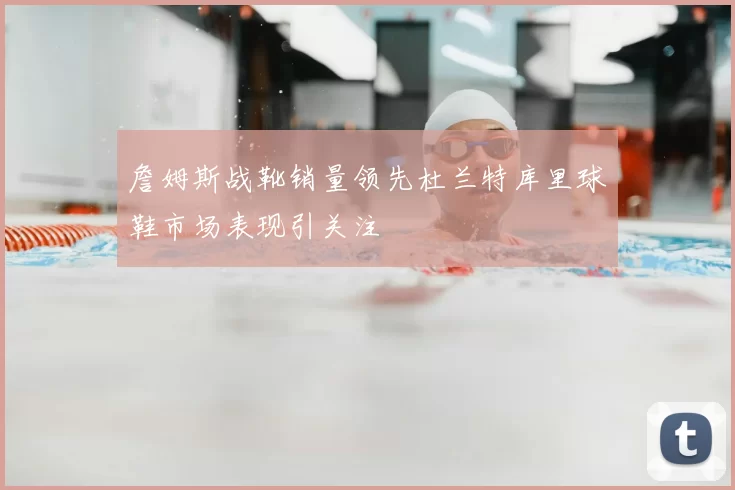 詹姆斯战靴销量领先杜兰特库里球鞋市场表现引关注
