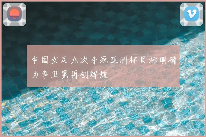 中国女足九次夺冠亚洲杯目标明确力争卫冕再创辉煌