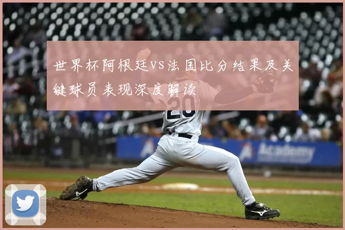 世界杯阿根廷vs法国比分结果及关键球员表现深度解读
