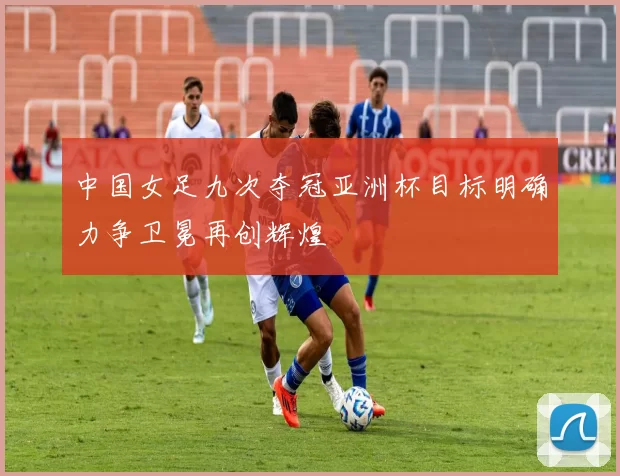 中国女足九次夺冠亚洲杯目标明确力争卫冕再创辉煌