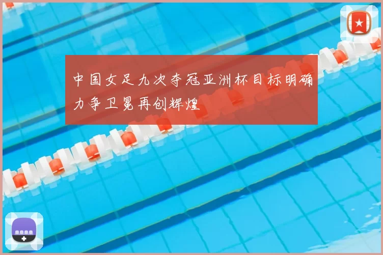 中国女足九次夺冠亚洲杯目标明确力争卫冕再创辉煌