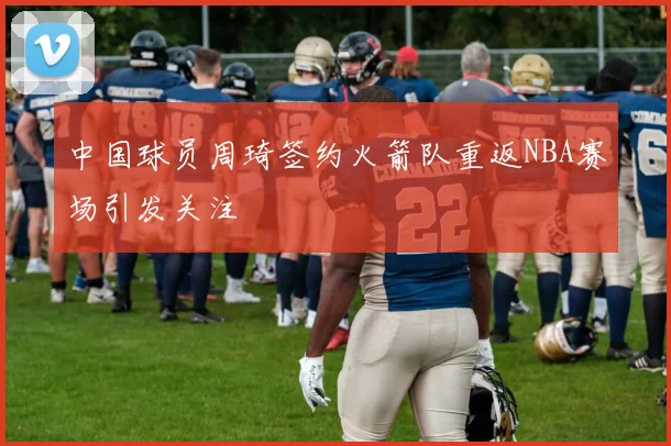 中国球员周琦签约火箭队重返NBA赛场引发关注