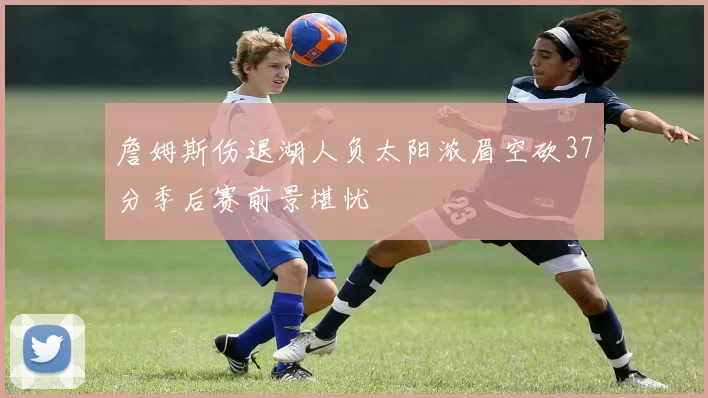 詹姆斯伤退湖人负太阳浓眉空砍37分季后赛前景堪忧