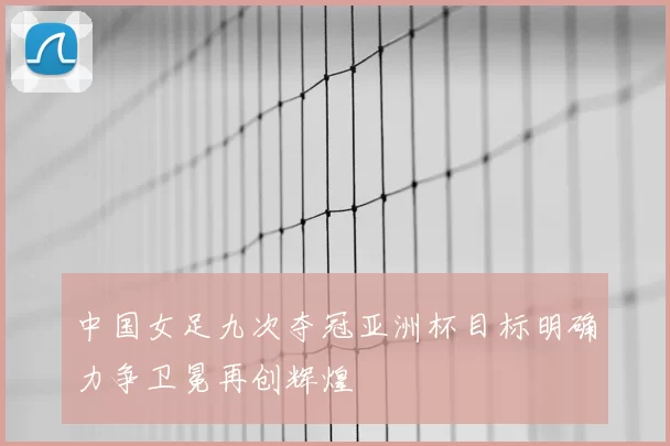 中国女足九次夺冠亚洲杯目标明确力争卫冕再创辉煌