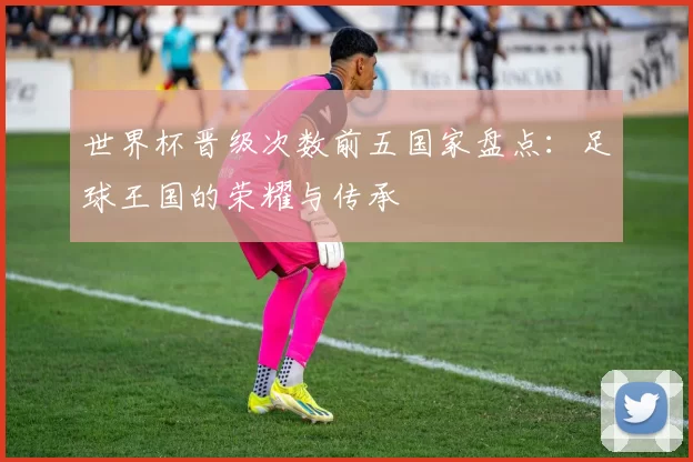 世界杯晋级次数前五国家盘点：足球王国的荣耀与传承