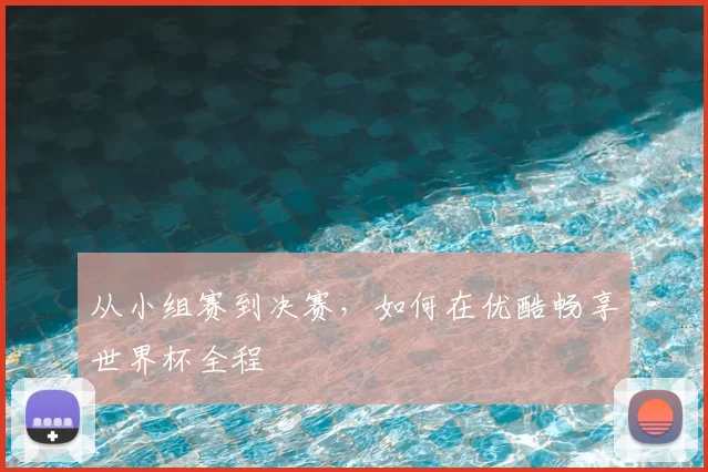 从小组赛到决赛,如何在优酷畅享世界杯全程