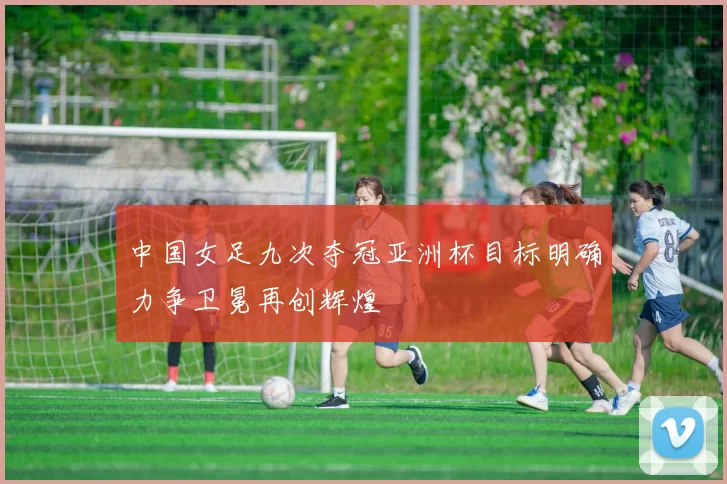 中国女足九次夺冠亚洲杯目标明确力争卫冕再创辉煌