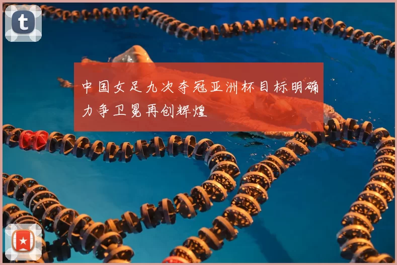 中国女足九次夺冠亚洲杯目标明确力争卫冕再创辉煌