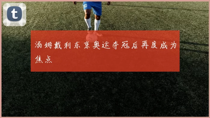 汤姆戴利东京奥运夺冠后再度成为焦点