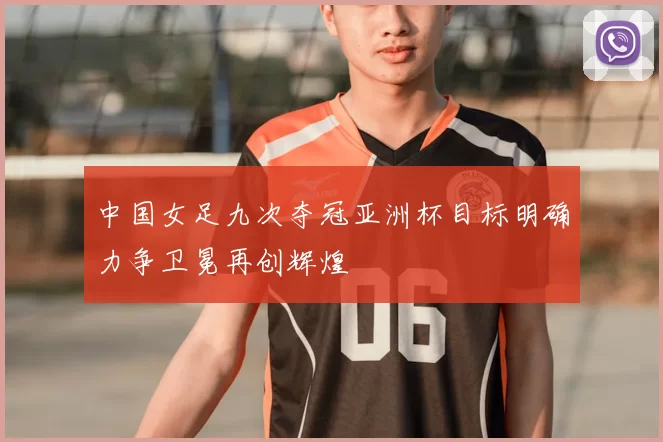 中国女足九次夺冠亚洲杯目标明确力争卫冕再创辉煌