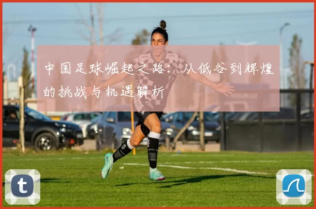 中国足球崛起之路：从低谷到辉煌的挑战与机遇解析