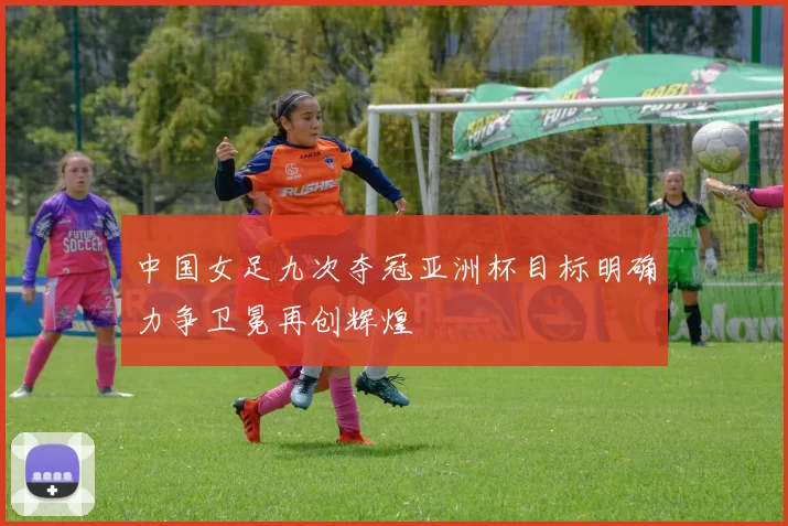 中国女足九次夺冠亚洲杯目标明确力争卫冕再创辉煌