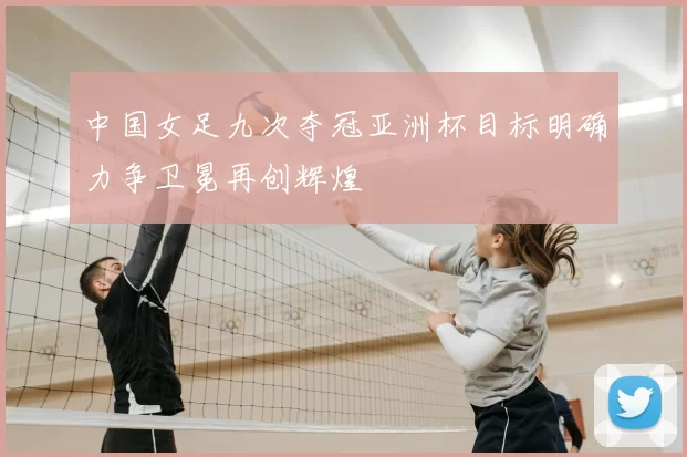中国女足九次夺冠亚洲杯目标明确力争卫冕再创辉煌
