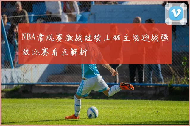NBA常规赛激战继续山猫主场迎战强敌比赛看点解析