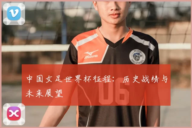 中国女足世界杯征程:历史战绩与未来展望