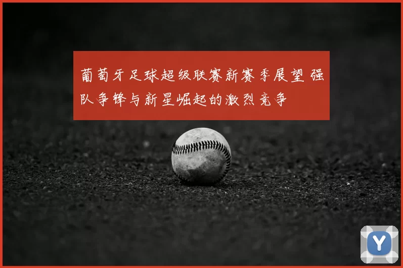 葡萄牙足球超级联赛新赛季展望 强队争锋与新星崛起的激烈竞争