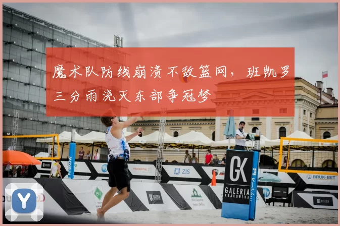 魔术队防线崩溃不敌篮网，班凯罗三分雨浇灭东部争冠梦