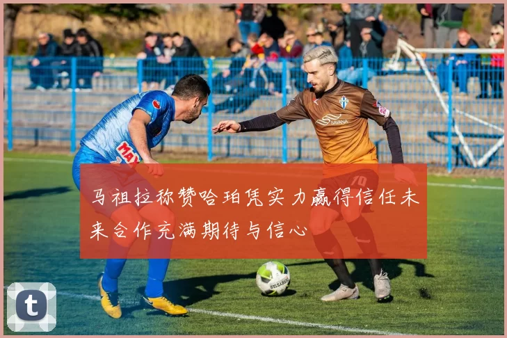 马祖拉称赞哈珀凭实力赢得信任未来合作充满期待与信心