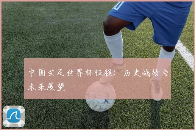 中国女足世界杯征程:历史战绩与未来展望