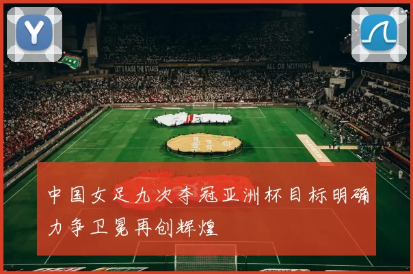 中国女足九次夺冠亚洲杯目标明确力争卫冕再创辉煌