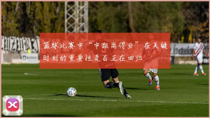 篮球比赛中“中距离得分”在关键时刻的重要性是否正在回归