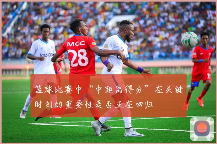 篮球比赛中“中距离得分”在关键时刻的重要性是否正在回归